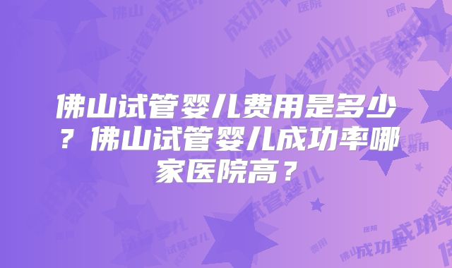 佛山试管婴儿费用是多少？佛山试管婴儿成功率哪家医院高？