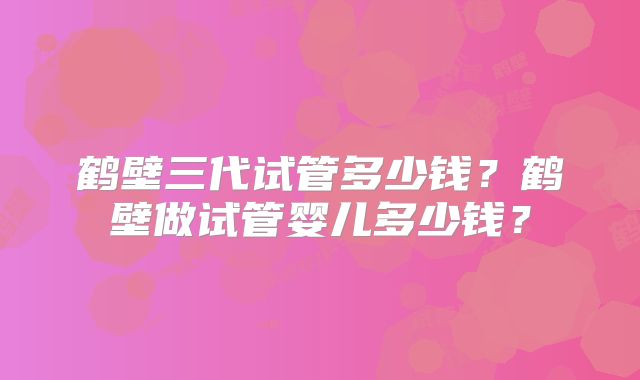 鹤壁三代试管多少钱？鹤壁做试管婴儿多少钱？