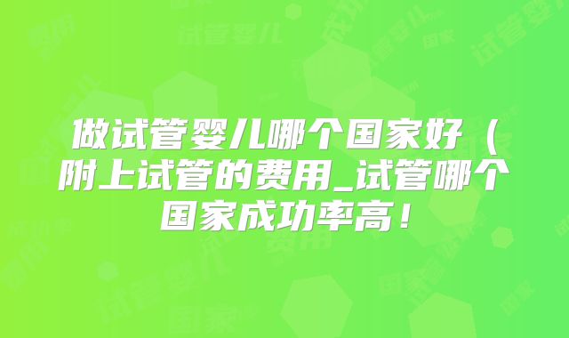 做试管婴儿哪个国家好（附上试管的费用_试管哪个国家成功率高！