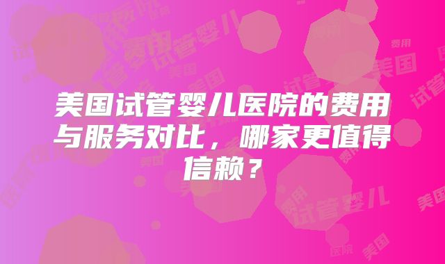 美国试管婴儿医院的费用与服务对比，哪家更值得信赖？