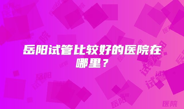 岳阳试管比较好的医院在哪里？