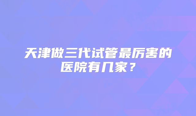 天津做三代试管最厉害的医院有几家？