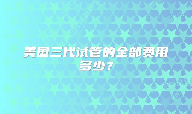 美国三代试管的全部费用多少？