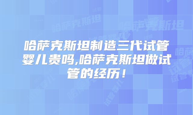 哈萨克斯坦制造三代试管婴儿贵吗,哈萨克斯坦做试管的经历！