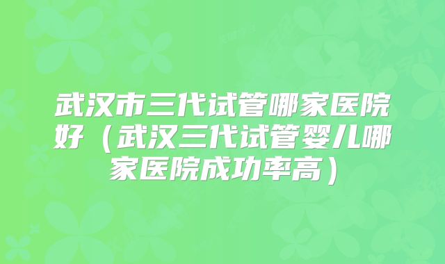 武汉市三代试管哪家医院好（武汉三代试管婴儿哪家医院成功率高）