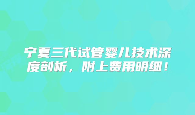 宁夏三代试管婴儿技术深度剖析,附上费用明细!