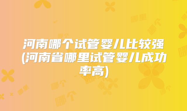河南哪个试管婴儿比较强(河南省哪里试管婴儿成功率高)