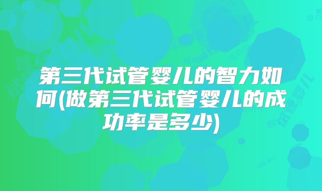 第三代试管婴儿的智力如何(做第三代试管婴儿的成功率是多少)