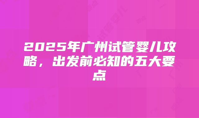 2025年广州试管婴儿攻略，出发前必知的五大要点