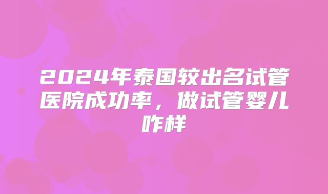 2024年泰国较出名试管医院成功率，做试管婴儿咋样