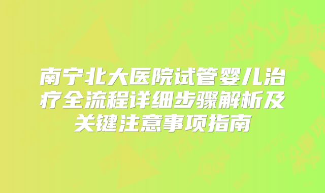 南宁北大医院试管婴儿治疗全流程详细步骤解析及关键注意事项指南