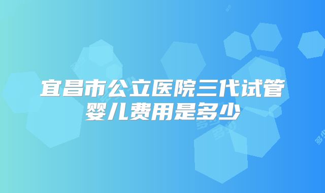 宜昌市公立医院三代试管婴儿费用是多少