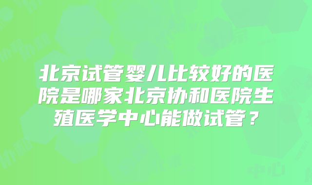 北京试管婴儿比较好的医院是哪家北京协和医院生殖医学中心能做试管？