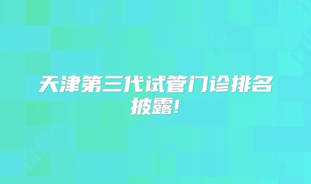 天津第三代试管门诊排名披露!