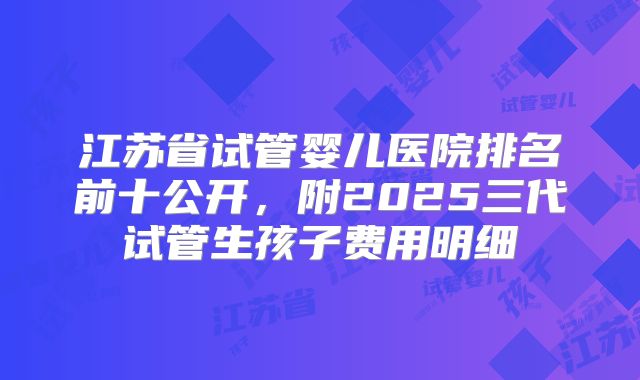 江苏省试管婴儿医院排名前十公开，附2025三代试管生孩子费用明细