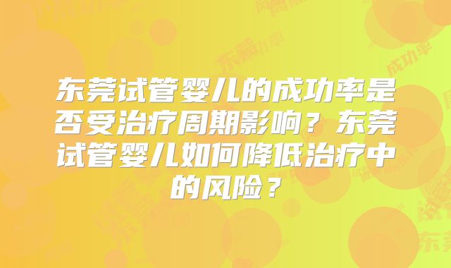东莞试管婴儿的成功率是否受治疗周期影响？东莞试管婴儿如何降低治疗中的风险？