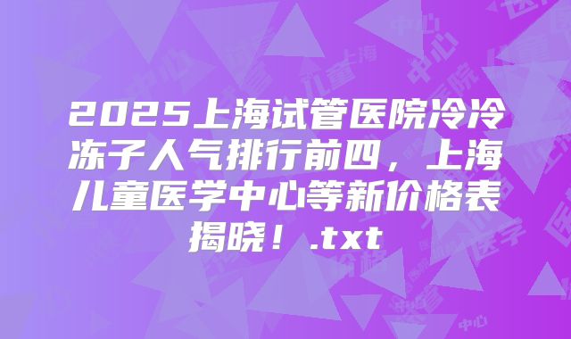 2025上海试管医院冷冷冻子人气排行前四，上海儿童医学中心等新价格表揭晓！.txt