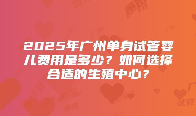 2025年广州单身试管婴儿费用是多少？如何选择合适的生殖中心？