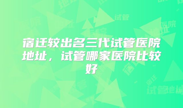 宿迁较出名三代试管医院地址，试管哪家医院比较好