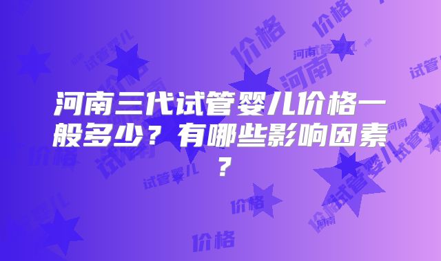 河南三代试管婴儿价格一般多少？有哪些影响因素？