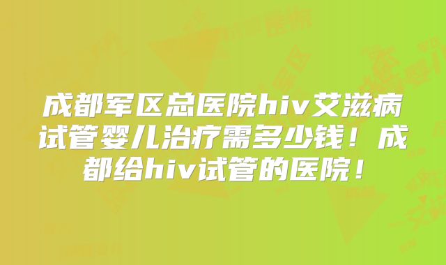 成都军区总医院hiv艾滋病试管婴儿治疗需多少钱！成都给hiv试管的医院！