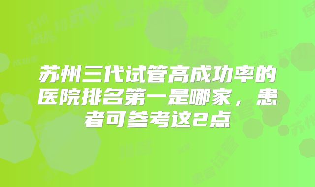 苏州三代试管高成功率的医院排名第一是哪家，患者可参考这2点