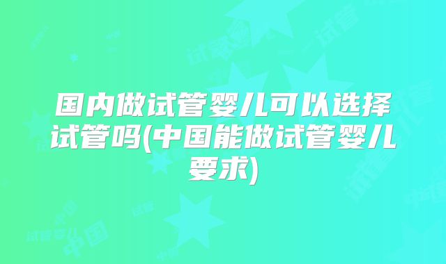 国内做试管婴儿可以选择试管吗(中国能做试管婴儿要求)