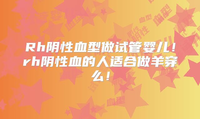 Rh阴性血型做试管婴儿！rh阴性血的人适合做羊穿么！