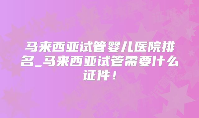 马来西亚试管婴儿医院排名_马来西亚试管需要什么证件！