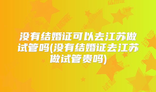 没有结婚证可以去江苏做试管吗(没有结婚证去江苏做试管贵吗)