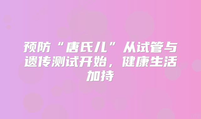 预防“唐氏儿”从试管与遗传测试开始，健康生活加持