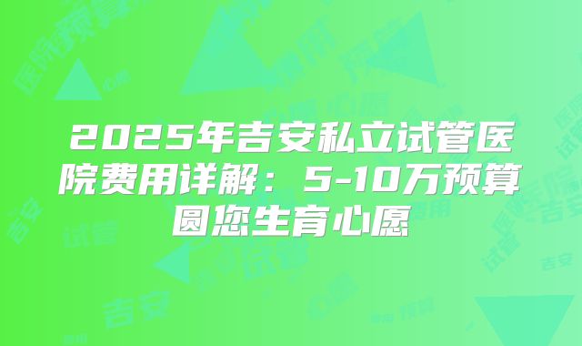 2025年吉安私立试管医院费用详解：5-10万预算圆您生育心愿