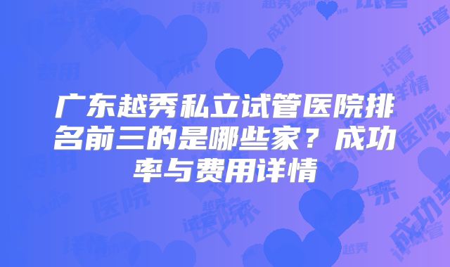 广东越秀私立试管医院排名前三的是哪些家？成功率与费用详情