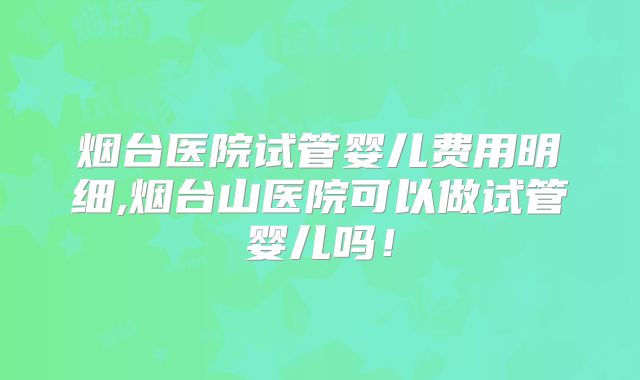 烟台医院试管婴儿费用明细,烟台山医院可以做试管婴儿吗！