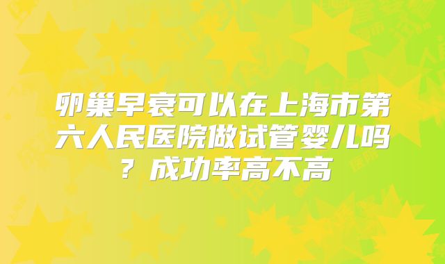 卵巢早衰可以在上海市第六人民医院做试管婴儿吗？成功率高不高