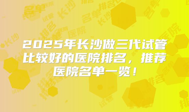 2025年长沙做三代试管比较好的医院排名，推荐医院名单一览！