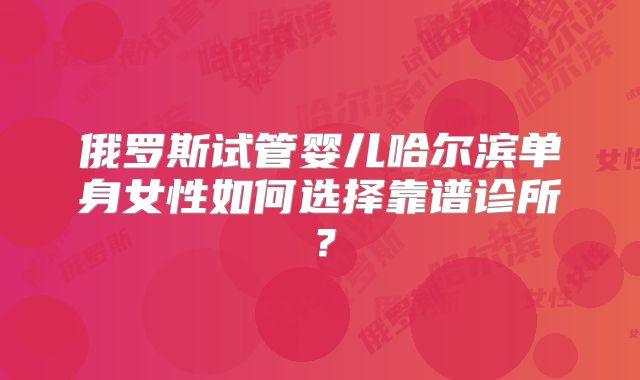 俄罗斯试管婴儿哈尔滨单身女性如何选择靠谱诊所？