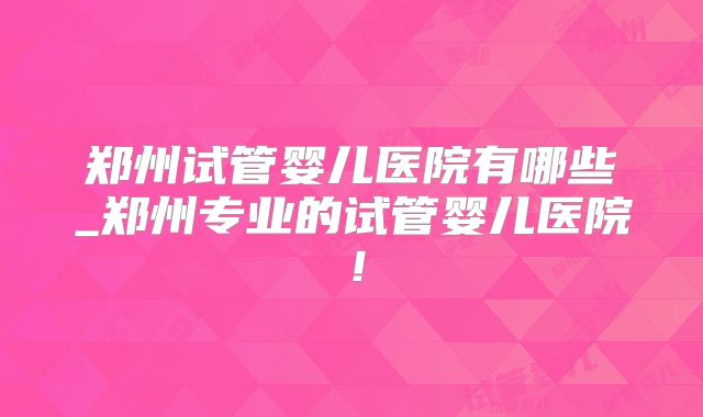 郑州试管婴儿医院有哪些_郑州专业的试管婴儿医院!