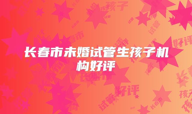 长春市未婚试管生孩子机构好评