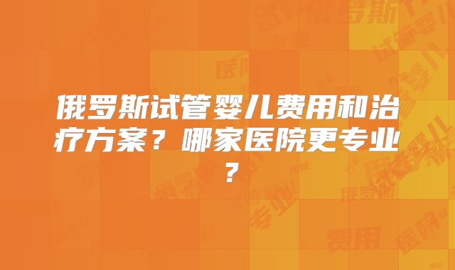 俄罗斯试管婴儿费用和治疗方案？哪家医院更专业？