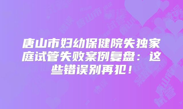 唐山市妇幼保健院失独家庭试管失败案例复盘：这些错误别再犯！