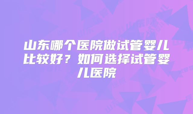 山东哪个医院做试管婴儿比较好？如何选择试管婴儿医院
