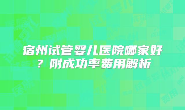 宿州试管婴儿医院哪家好？附成功率费用解析