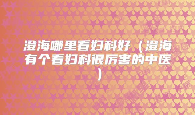 澄海哪里看妇科好（澄海有个看妇科很厉害的中医）
