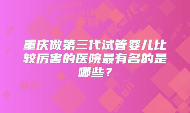 重庆做第三代试管婴儿比较厉害的医院最有名的是哪些？