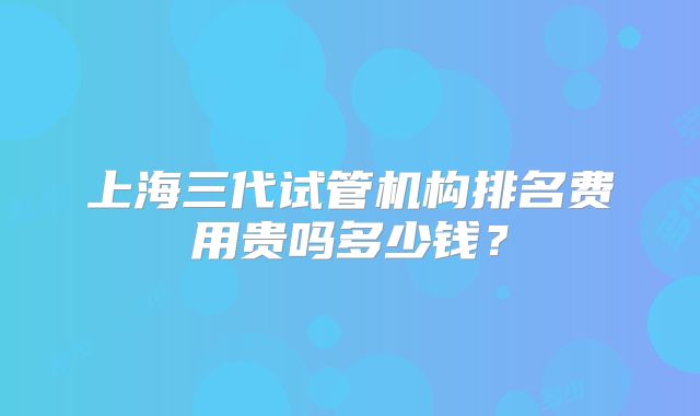 上海三代试管机构排名费用贵吗多少钱？