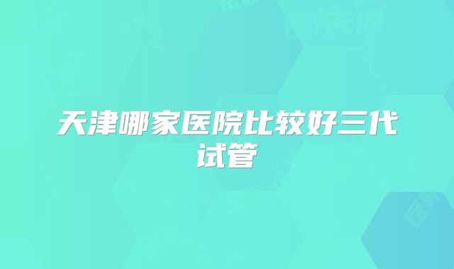 天津哪家医院比较好三代试管