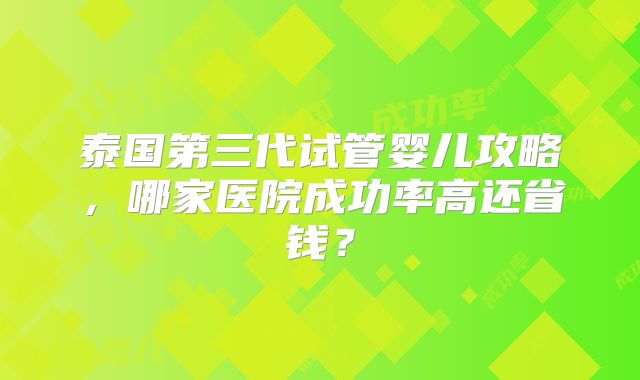 泰国第三代试管婴儿攻略，哪家医院成功率高还省钱？