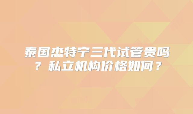 泰国杰特宁三代试管贵吗？私立机构价格如何？