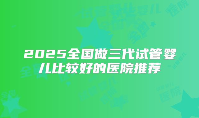 2025全国做三代试管婴儿比较好的医院推荐